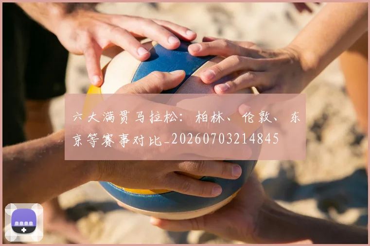 六大满贯马拉松：柏林、伦敦、东京等赛事对比_20260703214845