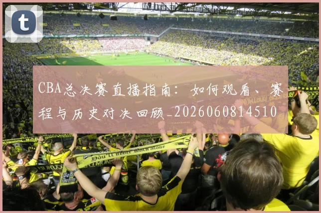 CBA总决赛直播指南：如何观看、赛程与历史对决回顾_20260608145104