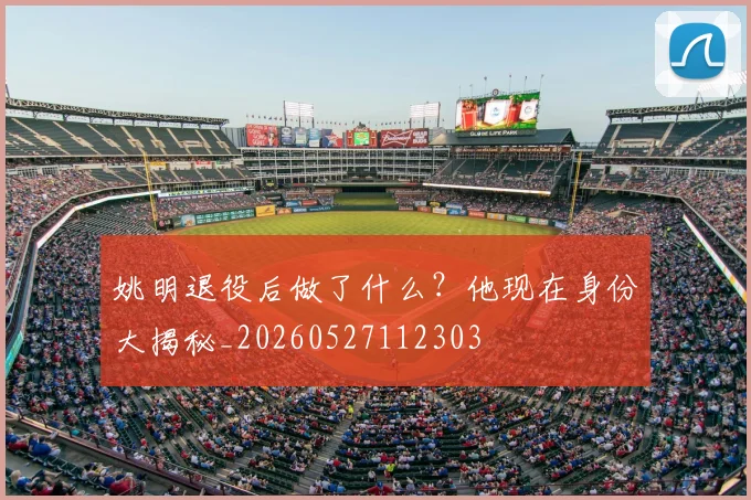 姚明退役后做了什么？他现在身份大揭秘_20260527112303