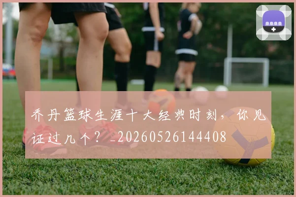乔丹篮球生涯十大经典时刻,你见证过几个?_20260526144408