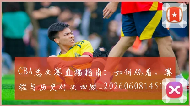 CBA总决赛直播指南：如何观看、赛程与历史对决回顾_20260608145104_20260701210820_20260712045005