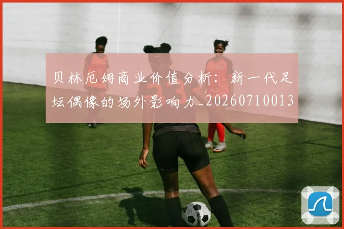 贝林厄姆商业价值分析：新一代足坛偶像的场外影响力_20260710013904