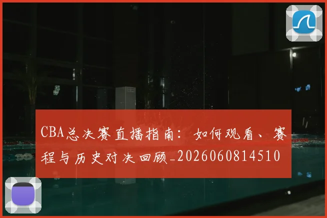 CBA总决赛直播指南：如何观看、赛程与历史对决回顾_20260608145104_20260701210820_20260712045005