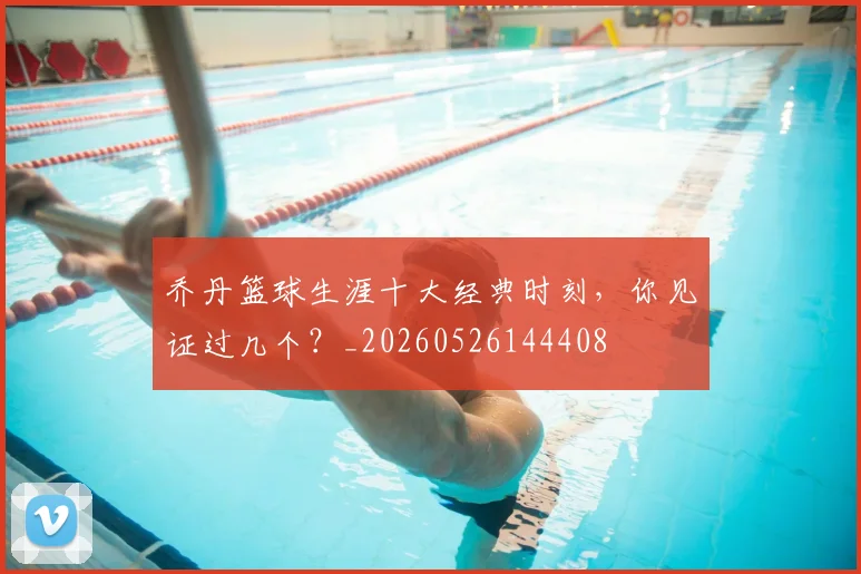 乔丹篮球生涯十大经典时刻,你见证过几个?_20260526144408