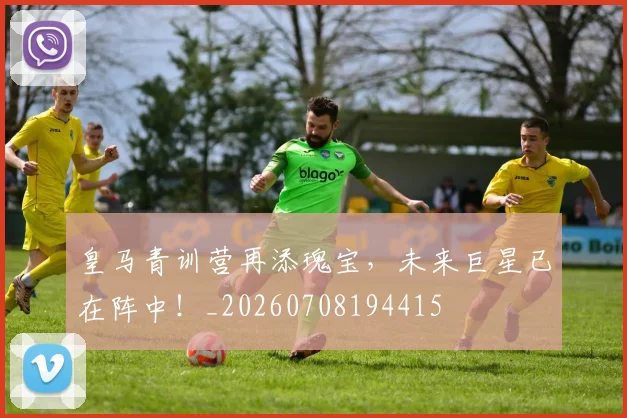皇马青训营再添瑰宝，未来巨星已在阵中！_20260708194415