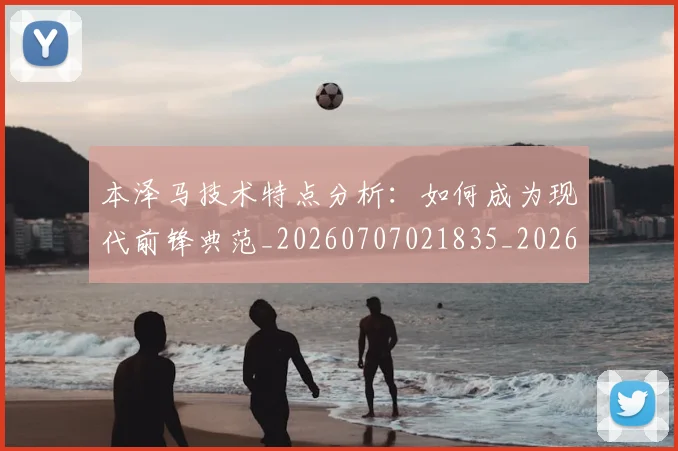 本泽马技术特点分析：如何成为现代前锋典范_20260707021835_20260731174323
