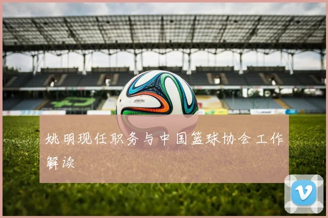 姚明现任职务与中国篮球协会工作解读