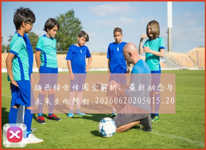 梅西转会传闻全解析：最新动态与未来去向预测_20260620205015_20260707145456