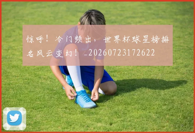 惊呼！冷门频出，世界杯球星榜排名风云变幻！_20260723172622