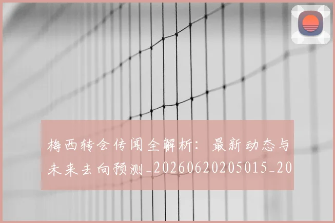梅西转会传闻全解析：最新动态与未来去向预测_20260620205015_20260731182653